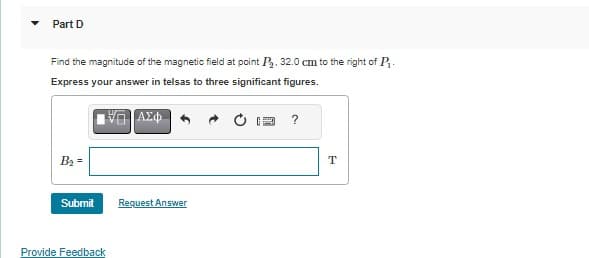 Part D
Find the magnitude of the magnetic field at point P₂. 32.0 cm to the right of P₁.
Express your answer in telsas to three significant figures.
V | ΑΣΦ
B₂ =
Submit
Provide Feedback
Request Answer
?
T