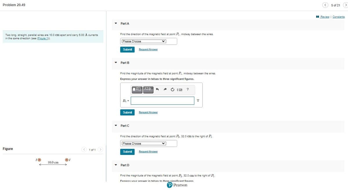 Problem 20.49
Two long, straight, parallel wires are 10.0 cm apart and carry 5.00 A currents
in the same direction (see (Figure 1)).
Figure
10
10.0 cm
OI
< 1 of 1 >
▼
▾
Part A
Find the direction of the magnetic field at point P₁, midway between the wires.
Please Choose
Submit Request Answer
Part B
Find the magnitude of the magnetic field at point P₁. midway between the wires
Express your answer in telsas to three significant figures.
B₁ =
Submit
Part C
[-] ΑΣΦ 4
Request Answer
Part D
Submit Request Answer
→
Find the direction of the magnetic field at point P₂, 32.0 cm to the right of P₁.
Please Choose
?
V
T
Find the magnitude of the magnetic field at point P₂. 32.0 cm to the right of P
Fxpress your answer in telsas to three significant figures
P Pearson
5 of 21 >
Review | Constants