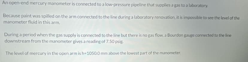 An open-end mercury manometer is connected to a low-pressure pipeline that supplies a gas to a laboratory.
Because paint was spilled on the arm connected to the line during a laboratory renovation, it is impossible to see the level of the
manometer fluid in this arm.
During a period when the gas supply is connected to the line but there is no gas flow, a Bourdon gauge connected to the line
downstream from the manometer gives a reading of 7.50 psig.
The level of mercury in the open arm is h=1050.0 mm above the lowest part of the manometer.
