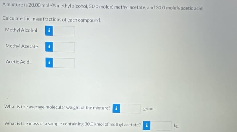 A mixture is 20.00 mole% methyl alcohol, 50.0 mole% methyl acetate, and 30.0 mole% acetic acid.
Calculate the mass fractions of each compound.
Methyl Alcohol:
Methyl Acetate:
i
Acetic Acid:
i
What is the average molecular weight of the mixture? i
g/mol.
What is the mass of a sample containing 30.0 kmol of methyl acetate? i
kg
