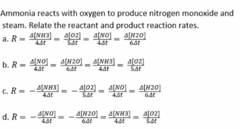 Ammonia reacts with oxygen to produce nitrogen monoxide and
a. R = 4[NH3]
44t
steam. Relate the reactant and product reaction rates.
A[NO] _ A[H20]
44t
64t
A[02]
5At
%3D
b. R = 4(NO] - A[H20] _ A[NH3]
64t
A[02]
54t
%3D
44t
44t
c. R = - 4[NH3]
4[02] - 4[NO] _ 4[H20]
44t
44t
54t
64t
d. R = - 4[NO]
44t
– A[H20] _ A[NH3]
64t
A[02]
54t
44t
