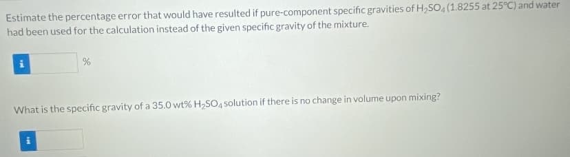 Estimate the percentage error that would have resulted if pure-component specific gravities of H2SO (1.8255 at 25°C) and water
had been used for the calculation instead of the given specific gravity of the mixture.
What is the specific gravity of a 35.0 wt% H2SO4 solution if there is no change in volume upon mixing?
