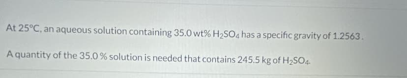 At 25°C, an aqueous solution containing 35.0 wt% H2SO4 has a specific gravity of 1.2563.
A quantity of the 35.0 % solution is needed that contains 245.5 kg of H2SO4.
