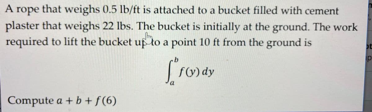 A rope that weighs 0.5 lb/ft is attached to a bucket filled with cement
plaster that weighs 22 lbs. The bucket is initially at the ground. The work
required to lift the bucket up to a point 10 ft from the ground is
ot
p
S.O.
f(y) dy
a
Compute a + b + f(6)