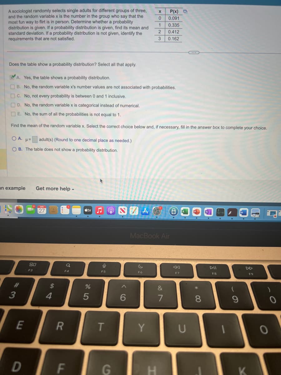 A sociologist randomly selects single adults for different groups of three,
and the random variable x is the number in the group who say that the
most fun way to flirt is in person. Determine whether a probability
distribution is given. If a probability distribution is given, find its mean and
standard deviation. If a probability distribution is not given, identify the
requirements that are not satisfied.
Does the table show a probability distribution? Select all that apply.
OA. H=
adult(s) (Round to one decimal place as needed.)
OB. The table does not show a probability distribution.
an example
#
3
A. Yes, the table shows a probability distribution.
B. No, the random variable x's number values are not associated with probabilities.
C. No, not every probability is between 0 and 1 inclusive.
D. No, the random variable x is categorical instead of numerical.
E. No, the sum of all the probabilities is not equal to 1.
Find the mean of the random variable x. Select the correct choice below and, if necessary, fill in the answer box to complete your choice.
E
D
Get more help.
80
F3
27
$
4
a
F4
R
F
tv
%
5
0
F5
T
G
^
6
X
AG
F6
0
1
2
3
Y
T
MacBook Air
P(x)
0.091
0.335
0.412
0.162
&
7
D
F7
U
* 00
8
DII
F8
(
9
K
F9
0