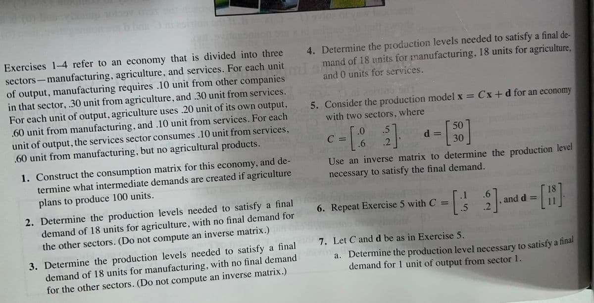 2005 018 0
bban mi
10
Exercises 1-4 refer to an economy that is divided into three
sectors-manufacturing, agriculture, and services. For each unit
of output, manufacturing requires .10 unit from other companies
in that sector, .30 unit from agriculture, and .30 unit from services.
For each unit of output, agriculture uses .20 unit of its own output,
.60 unit from manufacturing, and .10 unit from services. For each
unit of output, the services sector consumes .10 unit from services,
.60 unit from manufacturing, but no agricultural products.
1. Construct the consumption matrix for this economy, and de-
termine what intermediate demands are created if agriculture
plans to produce 100 units.
2. Determine the production levels needed to satisfy a final
demand of 18 units for agriculture, with no final demand for
the other sectors. (Do not compute an inverse matrix.)
3. Determine the production levels needed to satisfy a final
demand of 18 units for manufacturing, with no final demand
for the other sectors. (Do not compute an inverse matrix.)
4. Determine the production levels needed to satisfy a final de-
mand of 18 units for manufacturing, 18 units for agriculture,
and 0 units for services.
5. Consider the production model x = Cx+d for an economy
with two sectors, where
.0
.5
c = [82]
C
.6
.2
50
30
d =
Use an inverse matrix to determine the production level
necessary to satisfy the final demand.
[.1
c = [/
.5
6. Repeat Exercise 5 with C =
.6
18
[2], and d= [1]
.2
7. Let C and d be as in Exercise 5.
a. Determine the production level necessary to satisfy a final
demand for 1 unit of output from sector 1.
