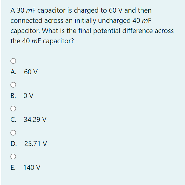 A 30 mF capacitor is charged to 60 V and then
connected across an initially uncharged 40 mF
capacitor. What is the final potential difference across
the 40 mF capacitor?
A. 60 V
В. ОV
С. 34.29 V
D. 25.71 V
E. 140 V
