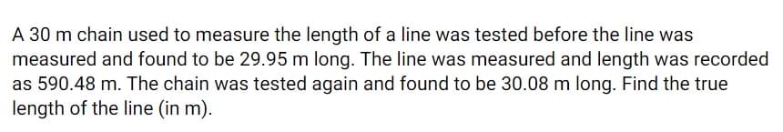 A 30 m chain used to measure the length of a line was tested before the line was
measured and found to be 29.95 m long. The line was measured and length was recorded
as 590.48 m. The chain was tested again and found to be 30.08 m long. Find the true
length of the line (in m).
