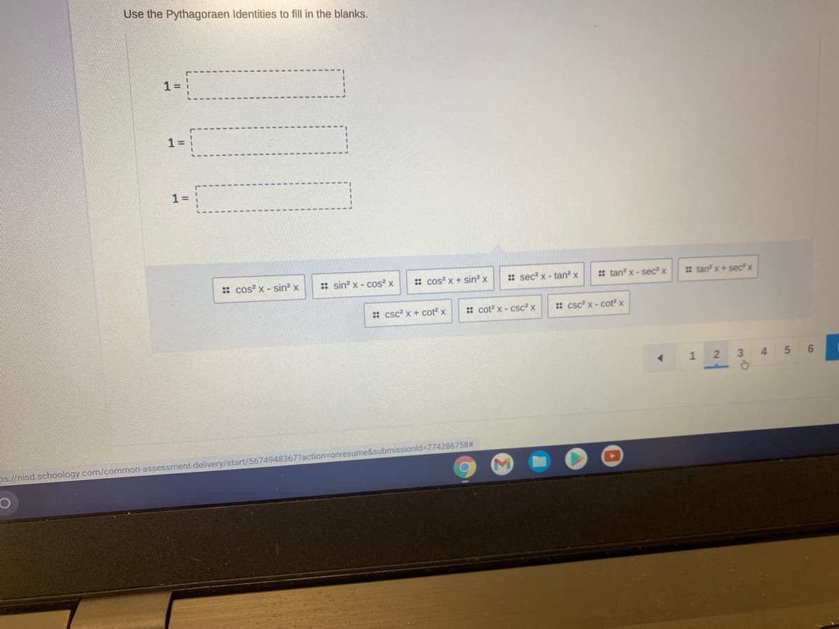 Use the Pythagoraen Identities to fill in the blanks.
1 =
1=
1=
:: cos? x - sin? x
:: sin? x - cos? x
: cos x + sin? x
: sec? x - tan? x
: tan? x - sec² x
* tan x+ sec? x
:: csc? x + cot? x
:: cot? x - csc? x
: csc? x - cot x
1
3
4.
6
os//nisd.schoology.com/common-assessment-delivery/start/5674948367?action=onresume&submissionld=774286758#
