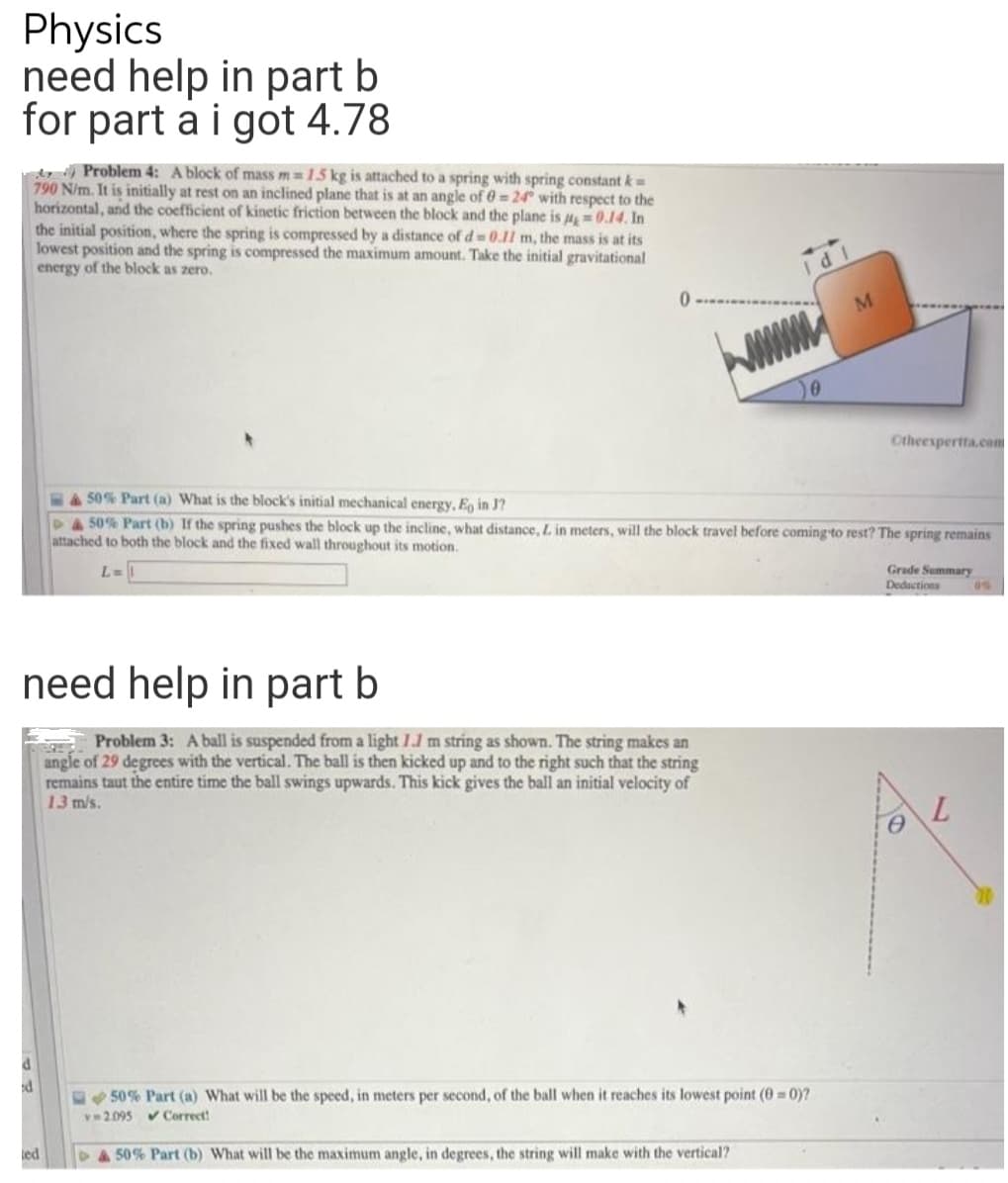 Physics
need help in part b
for part a i got 4.78
d Problem 4: A block of mass m=15 kg is attached to a spring with spring constant k=
790 N/m. It is initially at rest on an inclined plane that is at an angle of 0=24° with respect to the
horizontal, and the coefficient of kinetic friction between the block and the plane is =0.14. In
the initial position, where the spring is compressed by a distance of d 0.11 m, the mass is at its
lowest position and the spring is compressed the maximum amount. Take the initial gravitational
energy of the block as zero.
M
Ctheespertta.co
450% Part (a) What is the block's initial mechanical energy, E, in J?
P4S0 % Part (b) If the spring pushes the block up the incline, what distance, L in meters, will the block travel before coming to rest? The spring remains
attached to both the block and the fixed wall throughout its motion.
Grade Summary
Deductions
L=
0%
need help in part b
Problem 3: A ball is suspended from a light 1.1 m string as shown. The string makes an
angle of 29 degrees with the vertical. The ball is then kicked up and to the right such that the string
remains taut the entire time the ball swings upwards. This kick gives the ball an initial velocity of
13 m/s.
L.
50% Part (a) What will be the speed, in meters per second, of the ball when it reaches its lowest point (0 = 0)?
v 2.095 v Correct!
led
&50% Part (b) What will be the maximum angle, in degrees, the string will make with the vertical?
