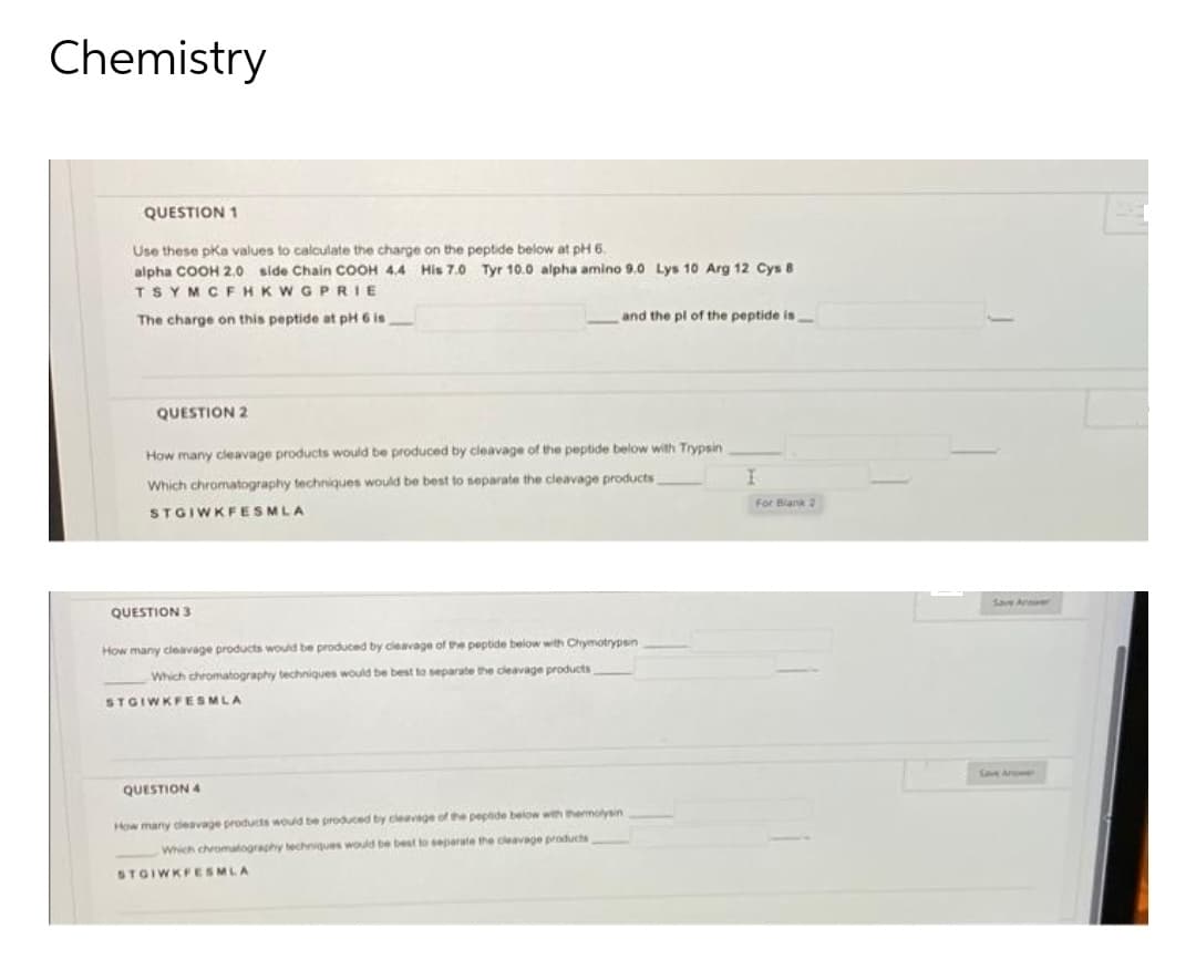 Chemistry
QUESTION 1
Use these pKa values to calculate the charge on the peptide below at pH 6.
alpha COOH 2.0 side Chain COOH 4.4 His 7.0 Tyr 10.0 alpha amino 9.0 Lys 10 Arg 12 Cys 8
TSYMCFHKWGPRIE
The charge on this peptide at pH 6 is
and the pl of the peptide is
QUESTION 2
How many cleavage products would be produced by cleavage of the peptide below with Trypsin
Which chromatography techniques would be best to separate the cleavage products
For Blank 2
STGIWKFESMLA
Save Ane
QUESTION 3
How many cleavage products would be produced by cleavage of the peptide below with Chymotrypsin
Which chromatography techniques would be best to separate the cleavage products
STGIWKFESMLA
Save Anwe
QUESTION 4
How many cleavage products would be produced by cleavage of the pepeide below with themolysin
Which chromalography lechniques would be best to separate the cleavage products
STGIWKFESMLA
