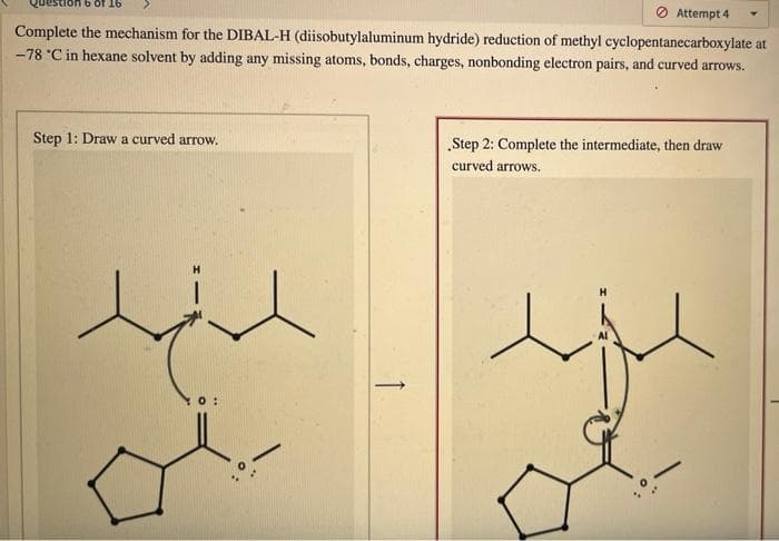 Attempt 4
Complete the mechanism for the DIBAL-H (diisobutylaluminum hydride) reduction of methyl cyclopentanecarboxylate at
-78 °C in hexane solvent by adding any missing atoms, bonds, charges, nonbonding electron pairs, and curved arrows.
Step 1: Draw a curved arrow.
„Step 2: Complete the intermediate, then draw
curved arrows.
