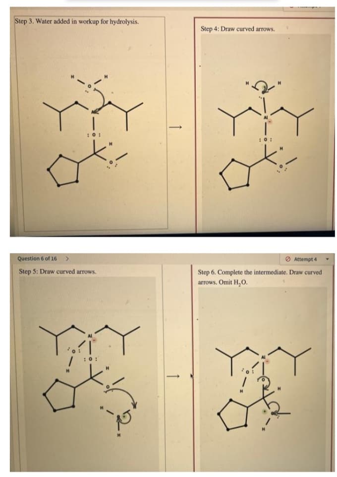 Step 3. Water added in workup for hydrolysis.
Step 4: Draw curved arrows.
:0:
:0:
Question 6 of 16
O Attempt 4
Step 5: Draw curved arrows.
Step 6. Complete the intermediate. Draw curved
arrows. Omit H,0.
:0:
