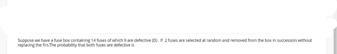 Suppose we have a fuse box containing 14 fuses of which 9 are defective (D). If 2 fuses are selected at random and removed from the box in succession without
replacing the firs.The probability that both fuses are defective is
