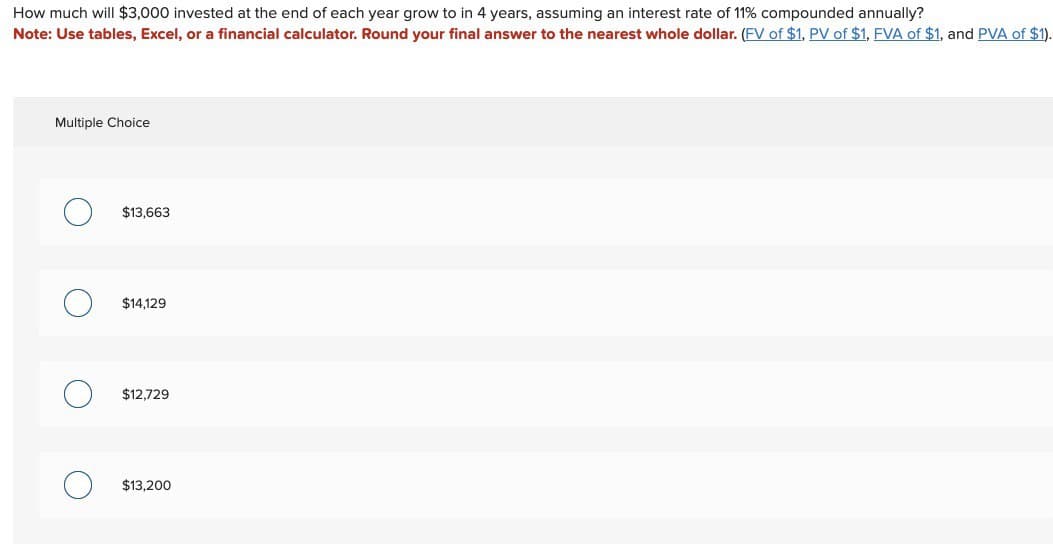 How much will $3,000 invested at the end of each year grow to in 4 years, assuming an interest rate of 11% compounded annually?
Note: Use tables, Excel, or a financial calculator. Round your final answer to the nearest whole dollar. (FV of $1, PV of $1, FVA of $1, and PVA of $1).
Multiple Choice
$13,663
$14,129
О
$12,729
$13,200