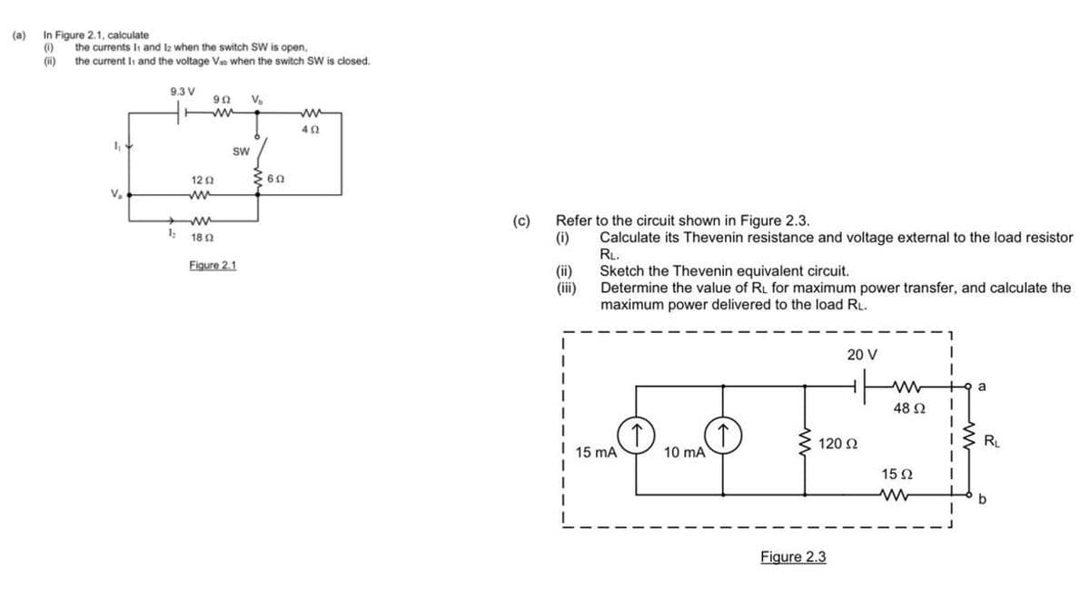 (a) In Figure 2.1, calculate
(1)
(ii)
the currents 11 and 12 when the switch SW is open,
the current Is and the voltage Vat when the switch SW is closed.
1₁
V₂
9.3 V
902
www
12 2
ww
www
121802
V₂
SW
Figure 2.1
602
ww
402
(c)
Refer to the circuit shown in Figure 2.3.
(i)
Calculate its Thevenin resistance and voltage external to the load resistor
RL.
Sketch the Thevenin equivalent circuit.
Determine the value of RL for maximum power transfer, and calculate the
maximum power delivered to the load RL.
(ii)
(iii)
I
1
I 15 mA
1
1
1
(1)
(↑)
10 mA
20 V
120 Ω
Figure 2.3
ww
48 Ω
1592
www
I
1
1
1
I
I
a
R₁
b