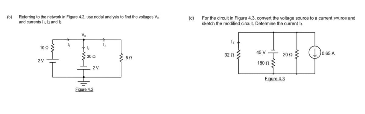 (b)
Referring to the network in Figure 4.2, use nodal analysis to find the voltages Va
and currents I₁, I2 and 13.
V₂
I₁
10 52
1₂.
3.30 Ω
{T
2 V
Figure 4.2
2V
I₁
592
(c)
For the circuit in Figure 4.3, convert the voltage source to a current source and
sketch the modified circuit. Determine the current I₁.
I₁
32 Ω
45 V
180 Ω
2002
Figure 4.3
Do
0.65 A