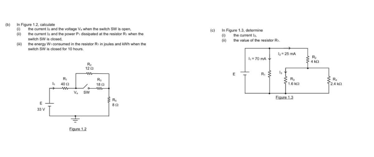 (b)
In Figure 1.2, calculate
(0)
(ii)
(i)
the current Is and the voltage V. when the switch SW is open,
the current Is and the power P: dissipated at the resistor R₁ when the
switch SW is closed,
the energy W: consumed in the resistor R₁ in joules and kWh when the
switch SW is closed for 10 hours.
E
33 V
Is
R₁
40 Ω
www
R₂
1292
ww
V₂ SW
Figure 1.2
R₂
18 Ω
www
R₁
802
(c) In Figure 1.3, determine
(1)
the current Is,
(i) the value of the resistor R.
E
1,70 mA
R₁
1₂= 25 mA
ha
R₂
1.6 ΚΩ
Figure 1.3
R₂
4kQ
R₂
52.4 ΚΩ