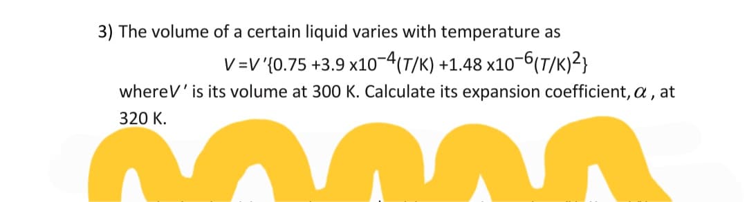 3) The volume of a certain liquid varies with temperature as
V=V'{0.75 +3.9 x10-4(T/K) +1.48 x10-6(7/K)²}
whereV' is its volume at 300 K. Calculate its expansion coefficient, a , at
320 K.
