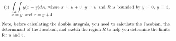 -
(c) y(x − y)dA, where x = u+v, y = u and R is bounded by y = 0, y = 3,
x=y, and xy+4.
Note, before calculating the double integrals, you need to calculate the Jacobian, the
determinant of the Jacobian, and sketch the region R to help you determine the limits
for u and v.