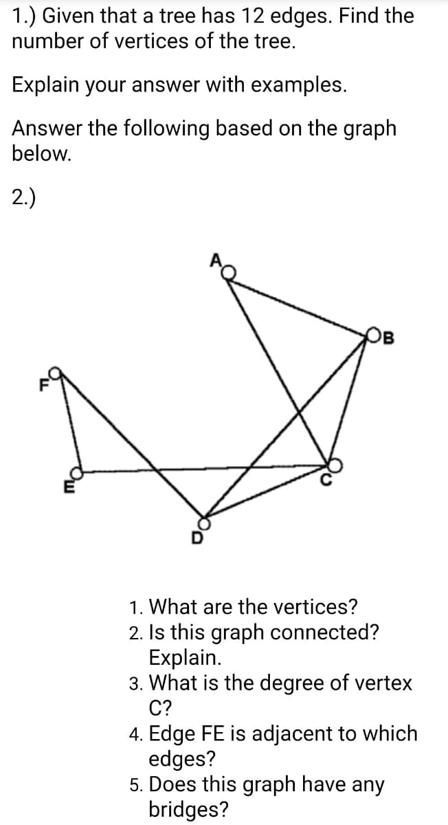 1.) Given that a tree has 12 edges. Find the
number of vertices of the tree.
Explain your answer with examples.
Answer the following based on the graph
below.
2.)
1. What are the vertices?
2. Is this graph connected?
Explain.
3. What is the degree of vertex
C?
4. Edge FE is adjacent to which
edges?
5. Does this graph have any
bridges?
