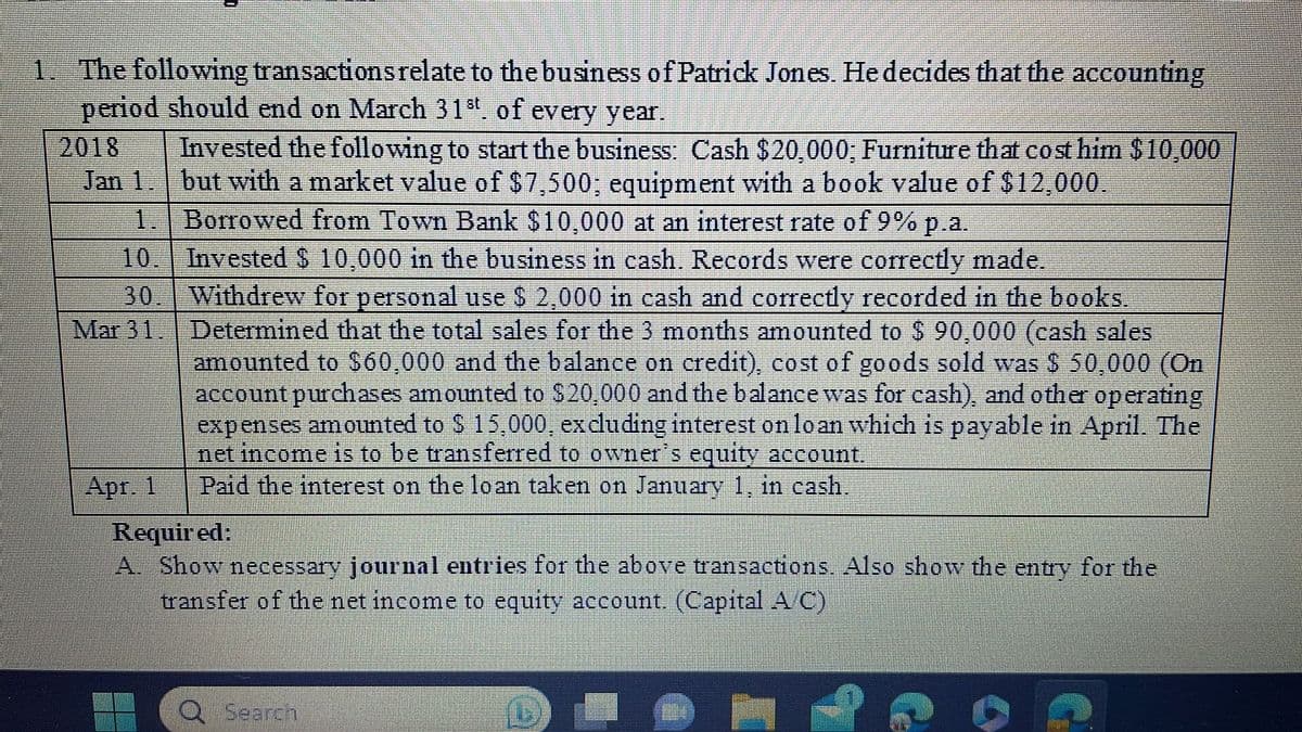 1. The following transactions relate to the business of Patrick Jones. He decides that the accounting
period should end on March 31st. of every year.
Invested the following to start the business: Cash $20,000; Furniture that cost him $10,000
but with a market value of $7,500; equipment with a book value of $12,000.
Borrowed from Town Bank $10,000 at an interest rate of 9% p.a.
2018
Jan 1.
1.
10.
30.
Mar 31.
Apr. 1
Invested $ 10,000 in the business in cash. Records were correctly made.
Withdrew for personal use $ 2,000 in cash and correctly recorded in the books.
Determined that the total sales for the 3 months amounted to $ 90,000 (cash sales
amounted to $60,000 and the balance on credit), cost of goods sold was $ 50,000 (On
account purchases amounted to $20,000 and the balance was for cash), and other operating
expenses amounted to $ 15,000, excluding interest on loan which is payable in April. The
net income is to be transferred to owner's equity account.
Paid the interest on the loan taken on January 1, in cash.
Required:
A. Show necessary journal entries for the above transactions. Also show the entry for the
transfer of the net income to equity account. (Capital A C)
Q Search