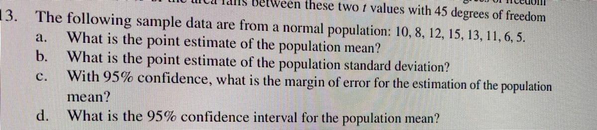 en these two / values with 45 degrees of freedom
The following sample data are from a normal population: 10, 8, 12, 15, 13, 11, 6, 5.
What is the point estimate of the population mean?
What is the point estimate of the population standard deviation?
With 95% confidence, what is the margin of error for the estimation of the population
mean?
d. What is the 95% confidence interval for the population mean?
21.
b.
HE
w