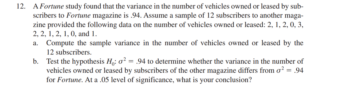 12. A Fortune study found that the variance in the number of vehicles owned or leased by sub-
scribers to Fortune magazine is .94. Assume a sample of 12 subscribers to another maga-
zine provided the following data on the number of vehicles owned or leased: 2, 1, 2, 0, 3,
2, 2, 1, 2, 1, 0, and 1.
a. Compute the sample variance in the number of vehicles owned or leased by the
12 subscribers.
b.
Test the hypothesis Ho: 0² = .94 to determine whether the variance in the number of
vehicles owned or leased by subscribers of the other magazine differs from σ² = .94
for Fortune. At a .05 level of significance, what is your conclusion?