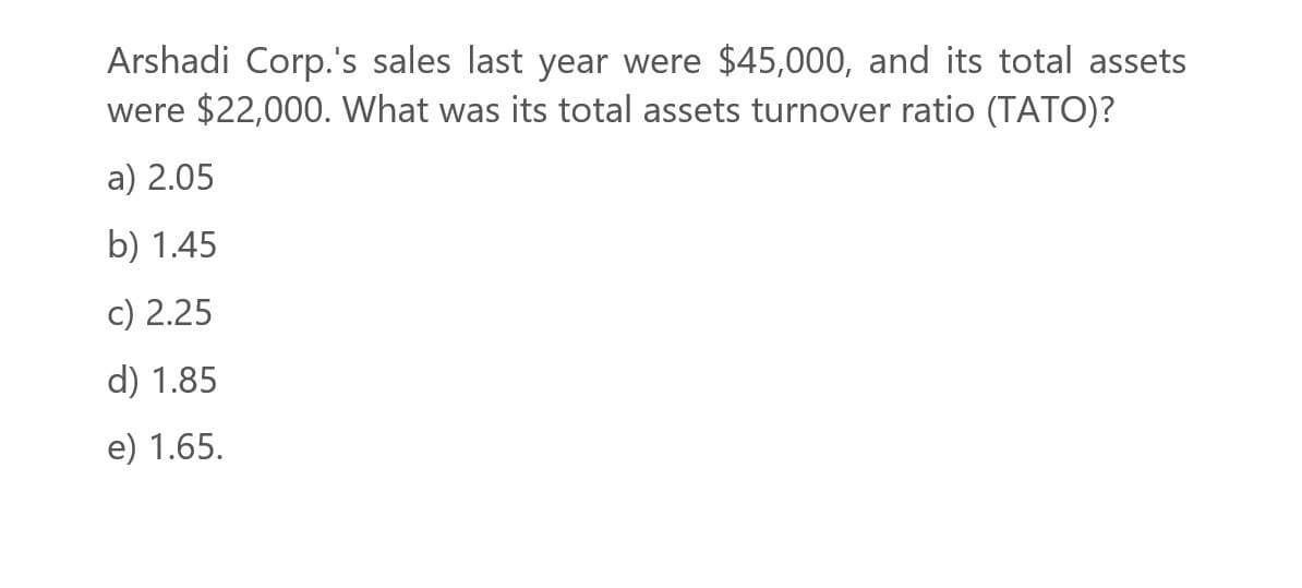 Arshadi Corp.'s sales last year were $45,000, and its total assets
were $22,000. What was its total assets turnover ratio (TATO)?
a) 2.05
b) 1.45
c) 2.25
d) 1.85
e) 1.65.