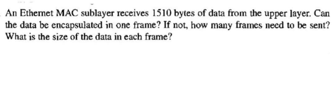An Ethernet MAC sublayer receives 1510 bytes of data from the upper layer. Can
the data be encapsulated in one frame? If not, how many frames need to be sent?
What is the size of the data in each frame?