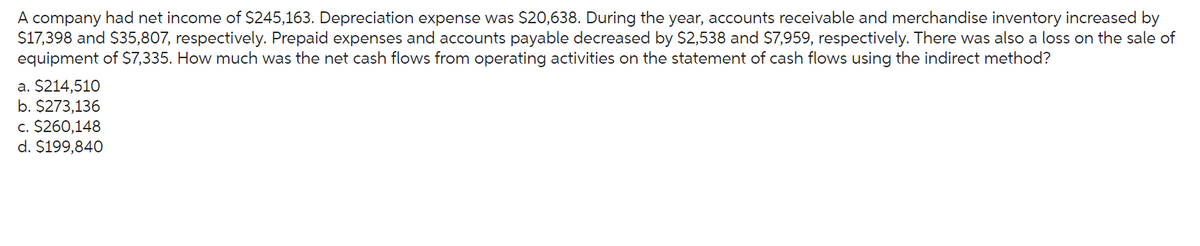 A company had net income of $245,163. Depreciation expense was $20,638. During the year, accounts receivable and merchandise inventory increased by
$17,398 and $35,807, respectively. Prepaid expenses and accounts payable decreased by $2,538 and $7,959, respectively. There was also a loss on the sale of
equipment of $7,335. How much was the net cash flows from operating activities on the statement of cash flows using the indirect method?
a. $214,510
b. $273,136
c. $260,148
d. $199,840