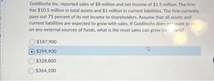 Goldilochs Inc. reported sales of $8 million and net income of $1.5 million. The firm
has $10.5 million in total assets and $1 million in current liabilities. The firm currently
pays out 75 percent of its net income to shareholders. Assume that all assets and
current liabilities are expected to grow with sales. If Goldilochs does not want to rely
on any external sources of funds, what is the most sales can grow (in chars)?
$187,900
$299,900
$328,800
$364,100