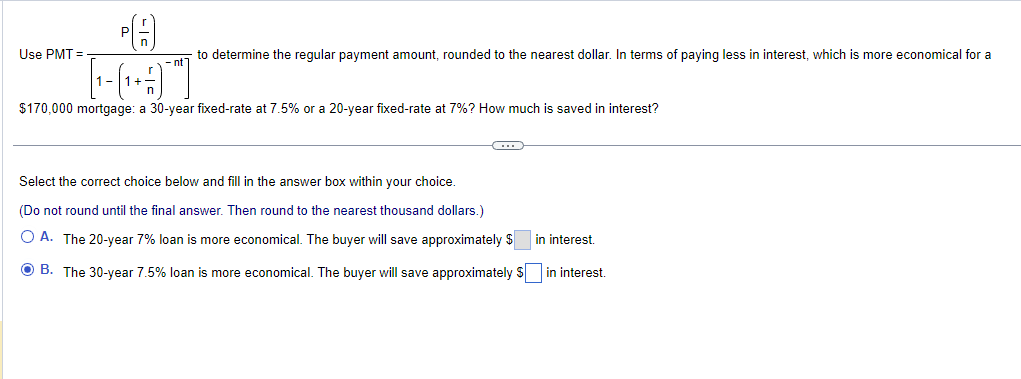 PA
[-(+¹+3)¯]
$170,000 mortgage: a 30-year fixed-rate at 7.5% or a 20-year fixed-rate at 7%? How much is saved in interest?
Use PMT=
to determine the regular payment amount, rounded to the nearest dollar. In terms of paying less in interest, which is more economical for a
()
Select the correct choice below and fill in the answer box within your choice.
(Do not round until the final answer. Then round to the nearest thousand dollars.)
in interest.
O A. The 20-year 7% loan is more economical. The buyer will save approximately $
ⒸB. The 30-year 7.5% loan is more economical. The buyer will save approximately $ in interest.