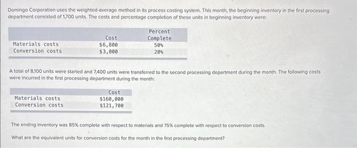 Domingo Corporation uses the weighted average method in its process costing system. This month, the beginning inventory in the first processing
department consisted of 1,700 units. The costs and percentage completion of these units in beginning inventory were:
Materials costs
Conversion costs
Cost
$6,800
$3,000
Materials costs
Conversion costs
A total of 8,100 units were started and 7,400 units were transferred to the second processing department during the month. The following costs
were incurred in the first processing department during the month:
Percent
Complete
50%
20%
Cost
$160,000
$121,700
The ending inventory was 85% complete with respect to materials and 75% complete with respect to conversion costs.
What are the equivalent units for conversion costs for the month in the first processing department?