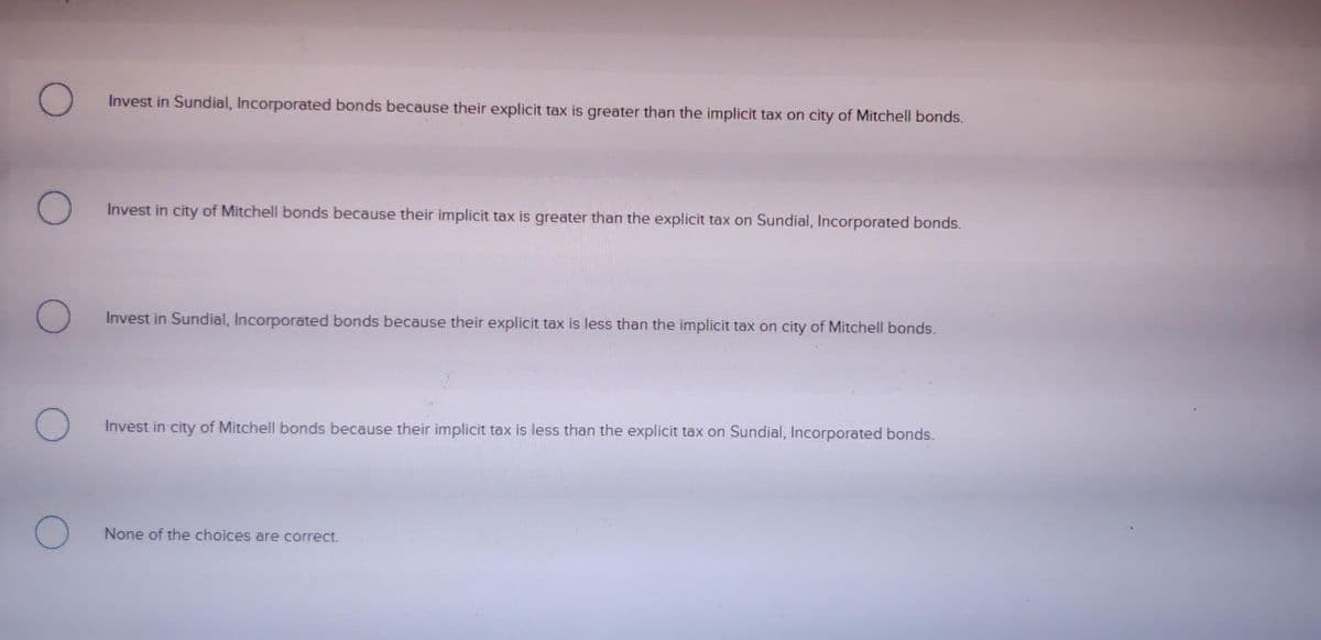 Invest in Sundial, Incorporated bonds because their explicit tax is greater than the implicit tax on city of Mitchell bonds.
Invest in city of Mitchell bonds because their implicit tax is greater than the explicit tax on Sundial, Incorporated bonds.
Invest in Sundial, Incorporated bonds because their explicit tax is less than the implicit tax on city of Mitchell bonds.
Invest in city of Mitchell bonds because their implicit tax is less than the explicit tax on Sundial, Incorporated bonds.
None of the choices are correct.