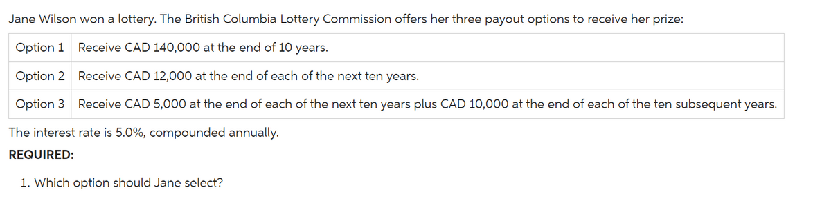 Jane Wilson won a lottery. The British Columbia Lottery Commission offers her three payout options to receive her prize:
Option 1 Receive CAD 140,000 at the end of 10 years.
Option 2
Receive CAD 12,000 at the end of each of the next ten years.
Option 3 Receive CAD 5,000 at the end of each of the next ten years plus CAD 10,000 at the end of each of the ten subsequent years.
The interest rate is 5.0%, compounded annually.
REQUIRED:
1. Which option should Jane select?