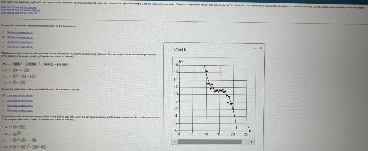 Each table in the accompanying LineFit data contains a set of data that describes a functional relationship between the dependent variable y and the independent variable x. Construct a scatter chart of each data set and use the Trendline tool in Excel to determine the best-fitting functions to model these data sets. Do not consider polynomials beyond the third degree
Click here to view the first data set
Click here to view the second data set
Click here to view the third data set.
Choose the scatter chart that shows the best function for the first data set
O Click here to view chart d
Click here to view chart a
O Click here to view chart c
O Click here to view chart b
- X
Chart b
What is the equation for the best-fitting function for the first data set? Select the correct choice below and fill in any answer boxes to complete your choice.
(Type integers or decimals rounded to three decimal places as needed.)
Ay
A y 1.030x+(-16.060)
+(84.321)x+(-144.5)
18
OB y In(x)+()
Oc. y= x²+(x+
16-
14-
OD. y x+()
12-
Choose the scatter chart that shows the best function for the second data set
Click here to view chart b
10-
O Click here to view chart.d
O Click here to view chart a
8-
6-
O Click here to view charts
What is the equation for the best-fitting function for the second data set? Select the correct choice below and fill in any answer boxes to complete your choice.
(Type integers or decimals rounded to three decimal places as needed.)
4-
2-
OA y +
OB. y-
10
15
20
25
OC. YO
OD. YO