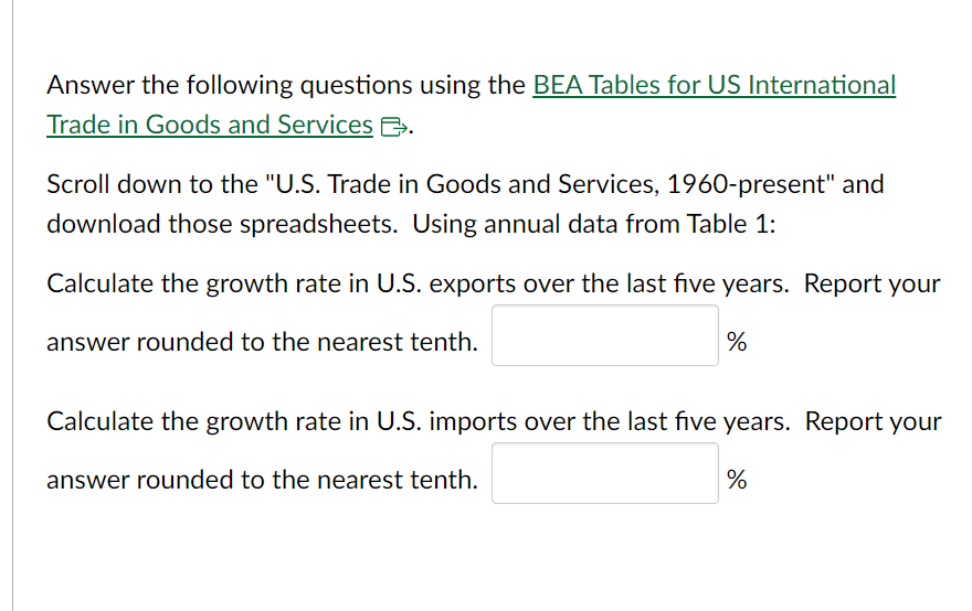 Answer the following questions using the BEA Tables for US International
Trade in Goods and Services B.
Scroll down to the "U.S. Trade in Goods and Services, 1960-present" and
download those spreadsheets. Using annual data from Table 1:
Calculate the growth rate in U.S. exports over the last five years. Report your
answer rounded to the nearest tenth.
%
Calculate the growth rate in U.S. imports over the last five years. Report your
answer rounded to the nearest tenth.
%