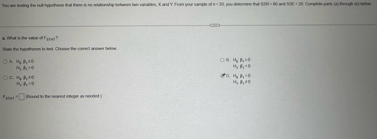 You are testing the null hypothesis that there is no relationship between two variables, X and Y. From your sample of n = 20, you determine that SSR 80 and SSE = 20. Complete parts (a) through (e) below.
a. What is the value of FSTAT?
State the hypotheses to test. Choose the correct answer below.
OA. Ho: B₁ ≤0
H₁: B₁>0
OC. Ho B₁0
H₁: B₁ =0
FSTAT (Round to the nearest integer as needed.)
OB. Ho: B₁20
H₁ B₁<0
D. Ho B₁ =0
H₁ B₁0