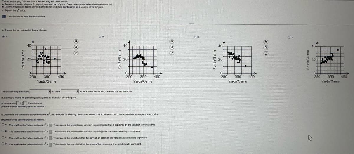 The accompanying data are from a football league for one season.
a. Construct a scatter diagram for points/game and yards/game. Does there appear to be a linear relationship?
b. Use the Regression tool to develop a model for predicting points/game as a function of yards/game.
c. Explain the R value.
Click the icon to view the football data
a. Choose the correct scatter diagram below.
A
Points/Game
40-
20-
0-
250
350
Yards/Game
450
points/game+xyards/game
Points/Game
20-
OB.
OC.
OD.
40-
40-
40
0-
250 350
Yards/Game
450
The scatter diagram shows
so there
b. Develop a model for predicting points/game as a function of yards/game.
to be a linear relationship between the two variables.
(Round to three decimal places as needed.)
c. Determine the coefficient of determination, R2, and interpret its meaning. Select the correct choice below and fil in the answer box to complete your choice.
(Round to three decimal places as needed.)
OA. The coefficient of determination is R2-
OB. The coefficient of determination is R-
OC. The coefficient of determination is R2
OD. The coefficient of determination is R
This value is the proportion of variation in points/game that is explained by the variation in yards/game
This value is the proportion of variation in yards/game that is explained by points/game.
This value is the probability that the correlation between the variables is statistically significant
This value is the probability that the slope of the regression line is statistically significant.
Points/Game
20-
0
250
350
450
Yards/Game
Points/Game
20-
0-
250 350 450
Yards/Game