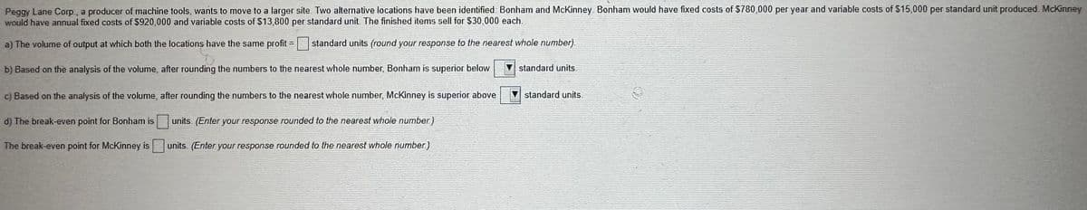 Peggy Lane Corp., a producer of machine tools, wants to move to a larger site. Two alternative locations have been identified: Bonham and McKinney Bonham would have fixed costs of $780,000 per year and variable costs of $15,000 per standard unit produced McKinney
would have annual fixed costs of $920,000 and variable costs of $13,800 per standard unit. The finished items sell for $30,000 each.
a) The volume of output at which both the locations have the same profit =
standard units (round your response to the nearest whole number).
b) Based on the analysis of the volume, after rounding the numbers to the nearest whole number, Bonham is superior below
c) Based on the analysis of the volume, after rounding the numbers to the nearest whole number, McKinney is superior above
d) The break-even point for Bonham is
The break-even point for McKinney is
units. (Enter your response rounded to the nearest whole number)
units. (Enter your response rounded to the nearest whole number)
standard units.
standard units.
♡