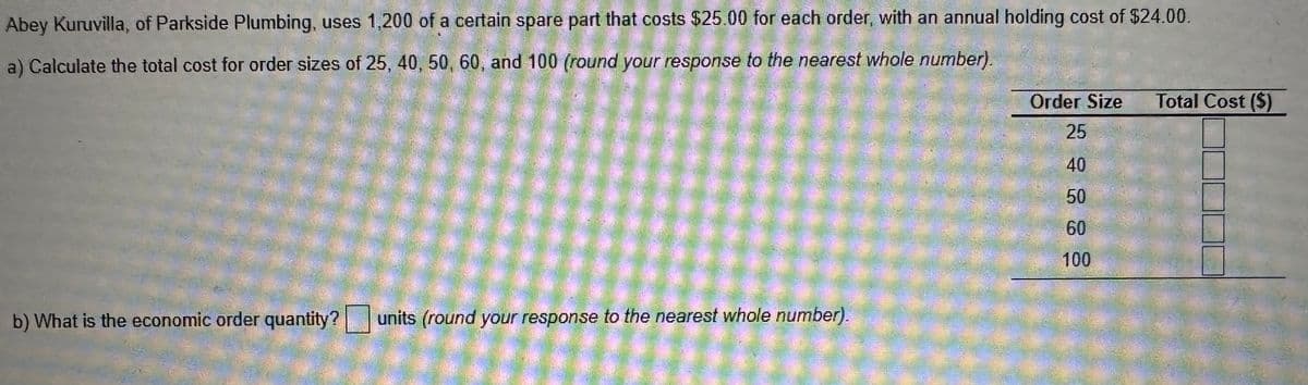 Abey Kuruvilla, of Parkside Plumbing, uses 1,200 of a certain spare part that costs $25.00 for each order, with an annual holding cost of $24.00.
a) Calculate the total cost for order sizes of 25, 40, 50, 60, and 100 (round your response to the nearest whole number).
b) What is the economic order quantity? units (round your response to the nearest whole number).
Order Size
25
40
50
60
100
Total Cost ($)