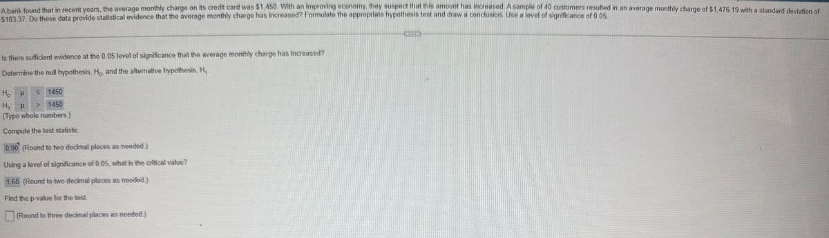 A bank found that in recent years, the average monthly charge on its credit card was $1,450. With an improving economy, they suspect that this amount has increased. A sample of 40 customers resulted in an average monthly charge of $1,476.19 with a standard deviation of
$183.37. Do these data provide statistical evidence that the average monthly charge has increased? Formulate the appropriate hypothesis test and draw a conclusion. Use a level of significance of 0.05.
Is there sufficient evidence at the 0.05 level of significance that the average monthly charge has increased?
Determine the null hypothesis, Ho, and the alternative hypothesis, H₁.
Ho P
1450
H₁ p
1450
(Type whole numbers.)
Compute the test statistic
0.90 (Round to two decimal places as needed.)
Using a level of significance of 0.05, what is the critical value?
1.68 (Round to two decimal places as needed.)
Find the p-value for the test
(Round to three decimal places as needed.)
S
www