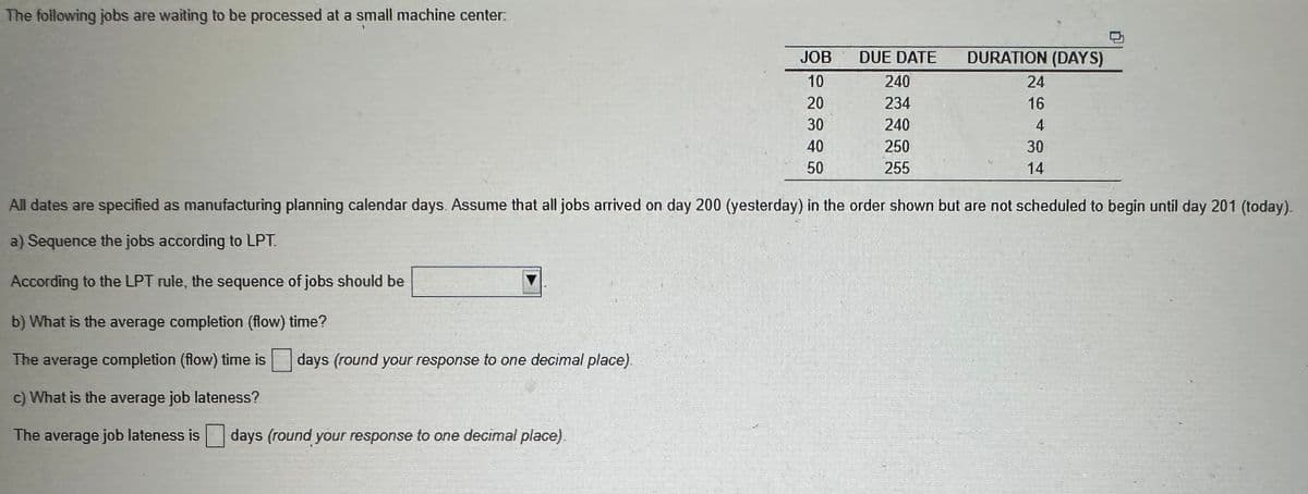 The following jobs are waiting to be processed at a small machine center:
JOB
10
20
days (round your response to one decimal place)
30
40
50
DUE DATE
240
234
240
250
255
DURATION (DAYS)
24
16
4
30
14
All dates are specified as manufacturing planning calendar days. Assume that all jobs arrived on day 200 (yesterday) in the order shown but are not scheduled to begin until day 201 (today).
a) Sequence the jobs according to LPT.
According to the LPT rule, the sequence of jobs should be
b) What is the average completion (flow) time?
The average completion (flow) time is
c) What is the average job lateness?
The average job lateness is days (round your response to one decimal place).