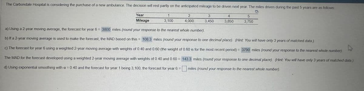 The Carbondale Hospital is considering the purchase of a new ambulance. The decision will rest partly on the anticipated mileage to be driven next year. The miles driven during the past 5 years are as follows
Year
Mileage
1
3,100
2
4,000
3
3,450
4
3,850
5
3,750
a) Using a 2-year moving average, the forecast for year 6 = 3800 miles (round your response to the nearest whole number).
b) If a 2-year moving average is used to make the forecast, the MAD based on this = 108.3 miles (round your response to one decimal place). (Hint: You will have only 3 years of matched data.)
c) The forecast for year 6 using a weighted 2-year moving average with weights of 0.40 and 0.60 (the weight of 0.60 is for the most recent period) = 3790 miles (round your response to the nearest whole number)
The MAD for the forecast developed using a weighted 2-year moving average with weights of 0.40 and 0.60= 143.3 miles (round your response to one decimal place). (Hint: You will have only 3 years of matched data)
miles (round your response to the nearest whole number).
d) Using exponential smoothing with a = 0.40 and the forecast for year 1 being 3, 100, the forecast for year 6 =