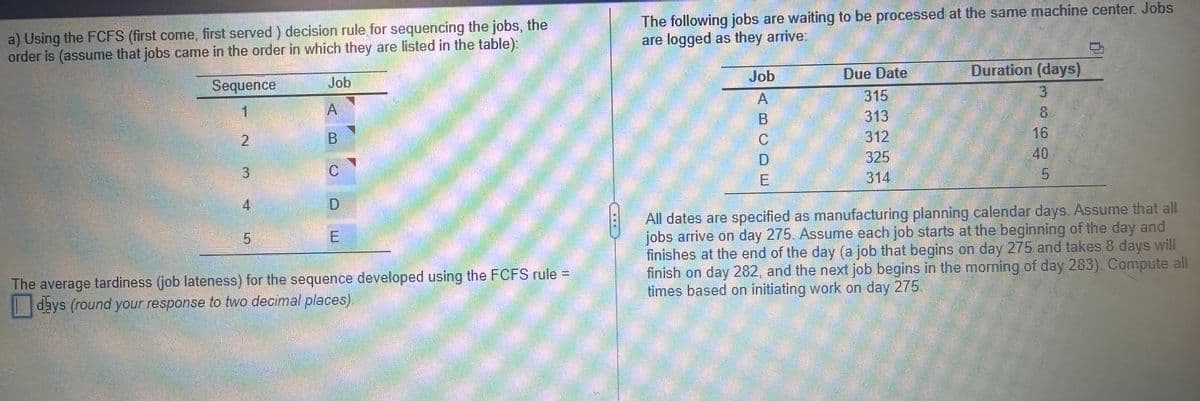a) Using the FCFS (first come, first served) decision rule for sequencing the jobs, the
order is (assume that jobs came in the order in which they are listed in the table):
Sequence
1
2
3
4
5
Job
A
B
C
E
The average tardiness (job lateness) for the sequence developed using the FCFS rule =
days (round your response to two decimal places)
The following jobs are waiting to be processed at the same machine center. Jobs
are logged as they arrive:
Job
A
B
C
E
Due Date
315
313
312
325
314
Duration (days)
3
8
16
40
5
All dates are specified as manufacturing planning calendar days. Assume that all
jobs arrive on day 275. Assume each job starts at the beginning of the day and
finishes at the end of the day (a job that begins on day 275 and takes 8 days will
finish on day 282, and the next job begins in the morning of day 283). Compute all
times based on initiating work on day 275.