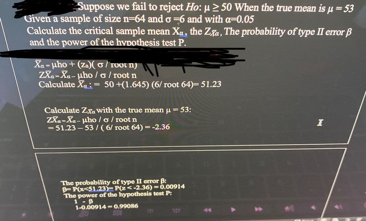 p
Suppose we fail to reject Ho: µ ≥ 50 When the true mean is μ = 53
Given a sample of size n-64 and o=6 and with a=0.05
Calculate the critical sample mean Xa, the Zxa, The probability of type II error B
and the power of the hypothesis test P.
Xa= μho+ (Za)(o/root n)
ZXa-Xa-μho/o/root n
Calculate X: = 50 +(1.645) (6/root 64)= 51.23
Calculate Zxa with the true mean μ = 53:
ZXa-Xa-μho / o / root n
=51.23-53 / (6/ root 64) = -2.36
The probability of type II error ß:
B-P(x<51.23)=P(z<-2.36)=0.00914
The power of the hypothesis test P:
1- B
1-0.00914-0.99086
I