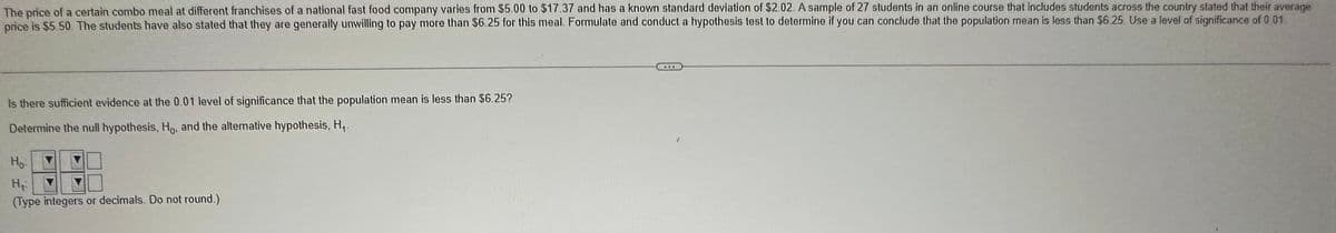 The price of a certain combo meal at different franchises of a national fast food company varies from $5.00 to $17.37 and has a known standard deviation of $2.02. A sample of 27 students in an online course that includes students across the country stated that their average
price is $5.50. The students have also stated that they are generally unwilling to pay more than $6.25 for this meal. Formulate and conduct a hypothesis test to determine if you can conclude that the population mean is less than $6.25. Use a level of significance of 0 01
is there sufficient evidence at the 0.01 level of significance that the population mean is less than $6.25?
Determine the null hypothesis, Ho, and the alternative hypothesis, H₁.
Ho
H₂
(Type integers or decimals. Do not round.)