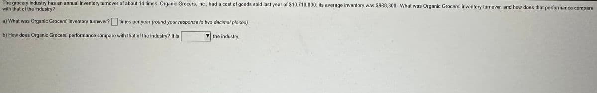 The grocery industry has an annual inventory turnover of about 14 times. Organic Grocers, Inc., had a cost of goods sold last year of $10,710,000, its average inventory was $988,300. What was Organic Grocers' inventory turnover, and how does that performance compare
with that of the industry?
a) What was Organic Grocers' inventory turnover? times per year (round your response to two decimal places).
b) How does Organic Grocers' performance compare with that of the industry? It is
the industry.