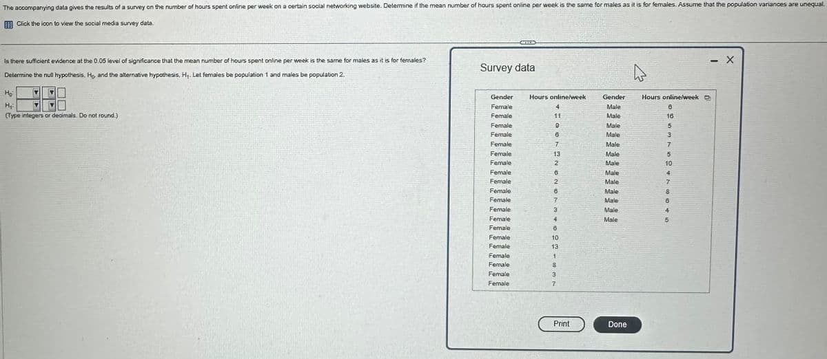 The accompanying dala gives the results of a survey on the number of hours spent online per week on a certain social networking website. Determine if the mean number of hours spent online per week is the same for males as it is for females. Assume that the population variances are unequal
Click the icon to view the social media survey data.
Is there sufficient evidence at the 0.05 level of significance that the mean number of hours spent online per week is the same for males as it is for females?
Determine the null hypothesis, Ho, and the alternative hypothesis, H₁. Let females be population 1 and males be population 2.
Survey data
Ho
H₁
(Type integers or decimals. Do not round.)
Gender
Female
Hours online/week
Gender
Hours online/week D
4
Male
Female
11
Male
Female
9
Male
Female
8
Male
Female
7
Male
Female
13
Male
Female
2
Male
Female
6
Male
Female
2
Male
Female
6
Male
Female
7
Make
Female
3
Male
Female
Female
Female
Female
Female
Female
Female
Female
46021337
Mole
0653T50478145
8
Print
Done
- X